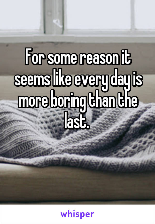 For some reason it seems like every day is more boring than the last. 

 