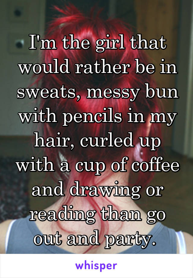 I'm the girl that would rather be in sweats, messy bun with pencils in my hair, curled up with a cup of coffee and drawing or reading than go out and party. 