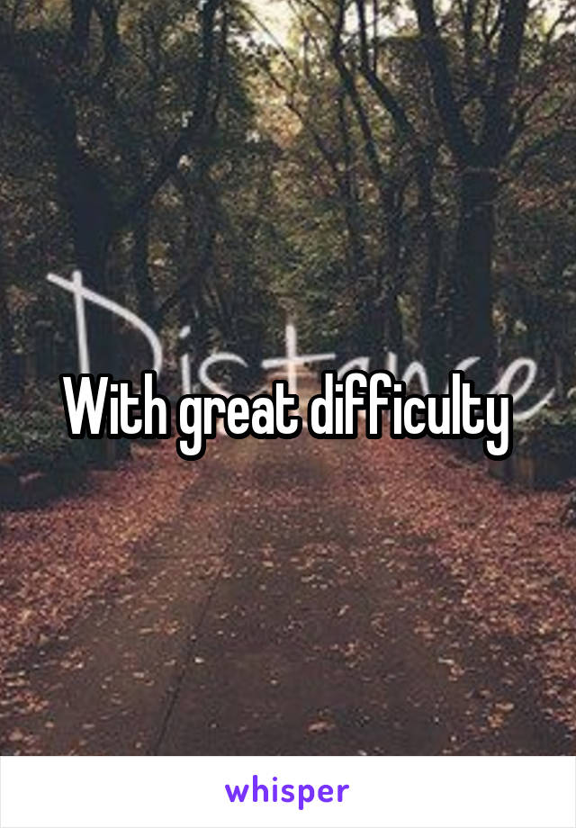 With great difficulty 