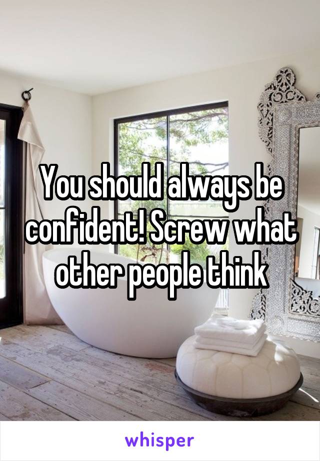 You should always be confident! Screw what other people think