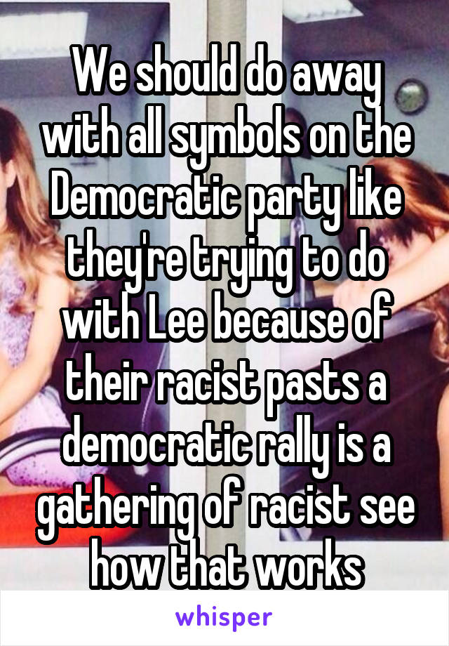 We should do away with all symbols on the Democratic party like they're trying to do with Lee because of their racist pasts a democratic rally is a gathering of racist see how that works