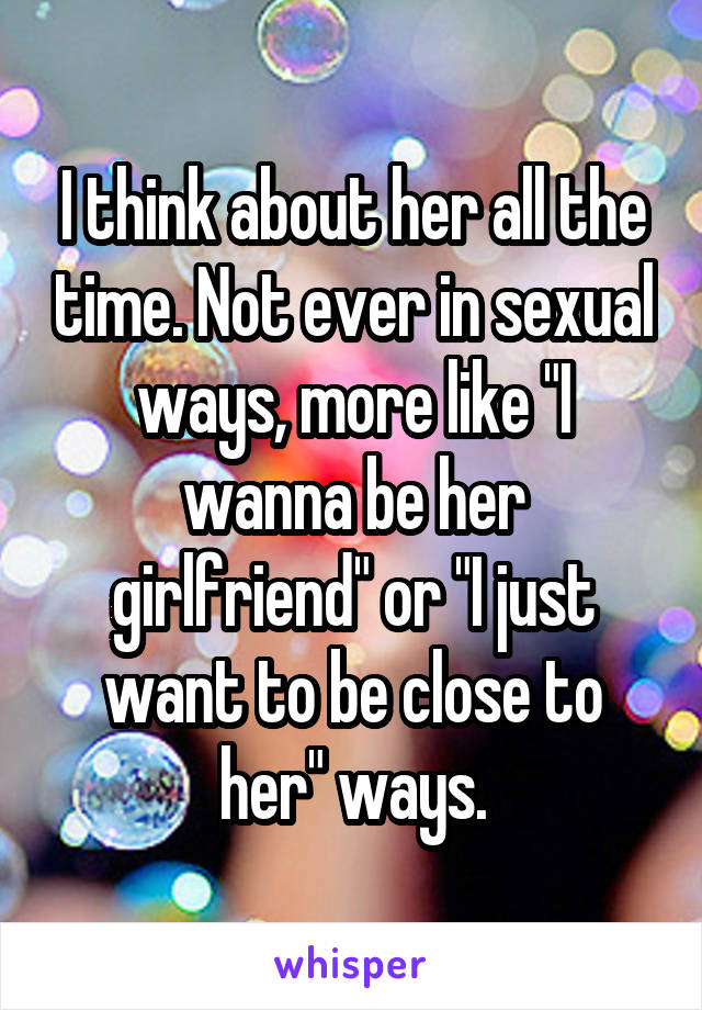 I think about her all the time. Not ever in sexual ways, more like "I wanna be her girlfriend" or "I just want to be close to her" ways.