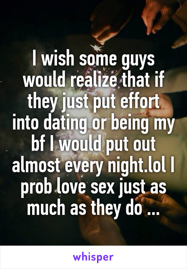 I wish some guys would realize that if they just put effort into dating or being my bf I would put out almost every night.lol I prob love sex just as much as they do ...