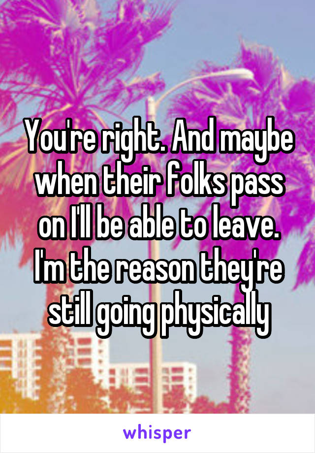 You're right. And maybe when their folks pass on I'll be able to leave. I'm the reason they're still going physically