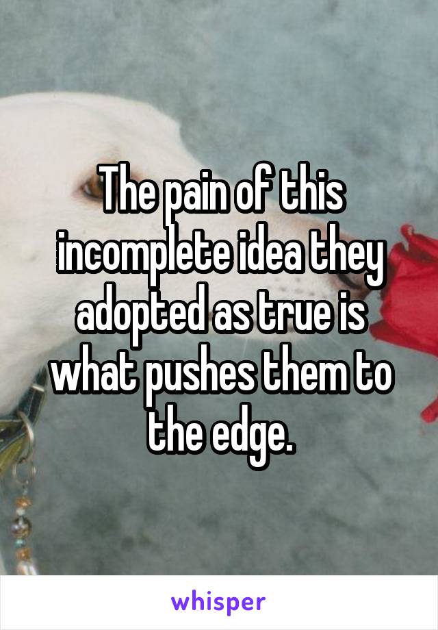 The pain of this incomplete idea they adopted as true is what pushes them to the edge.