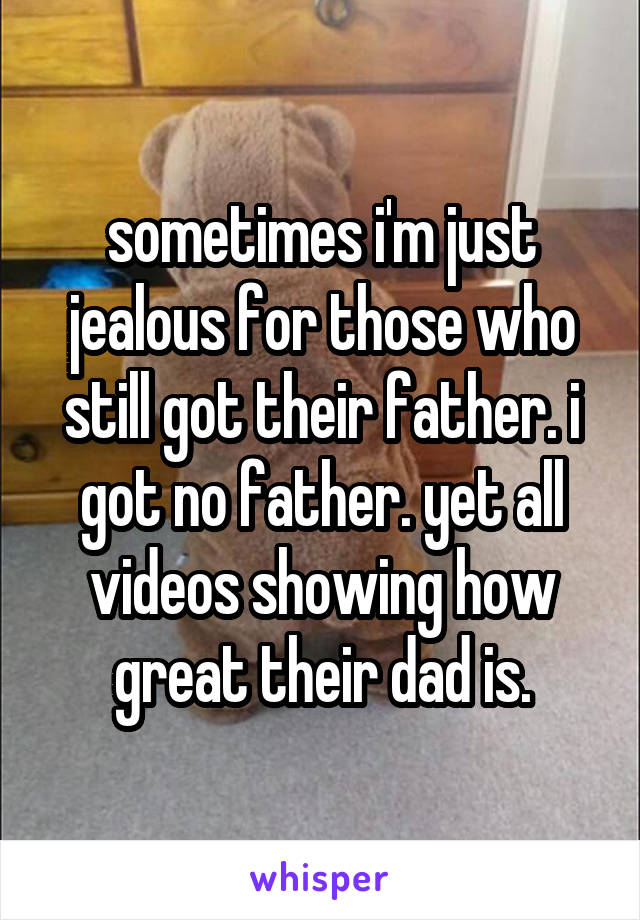 sometimes i'm just jealous for those who still got their father. i got no father. yet all videos showing how great their dad is.