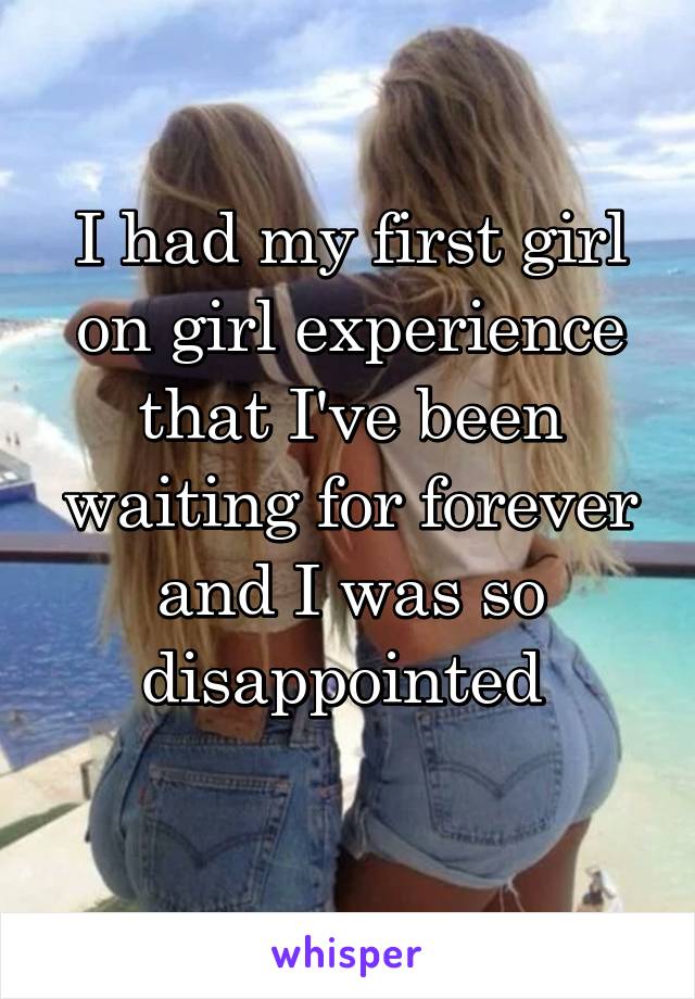 I had my first girl on girl experience that I've been waiting for forever and I was so disappointed 
