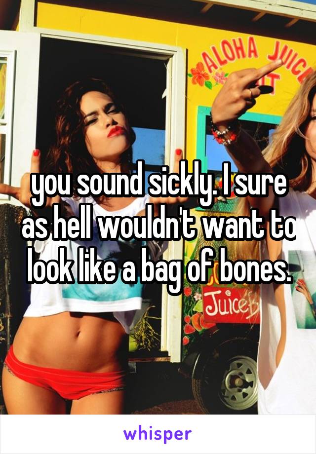 you sound sickly. I sure as hell wouldn't want to look like a bag of bones.