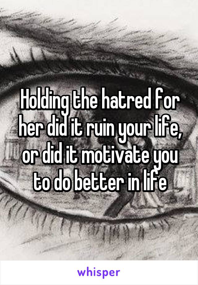 Holding the hatred for her did it ruin your life, or did it motivate you to do better in life