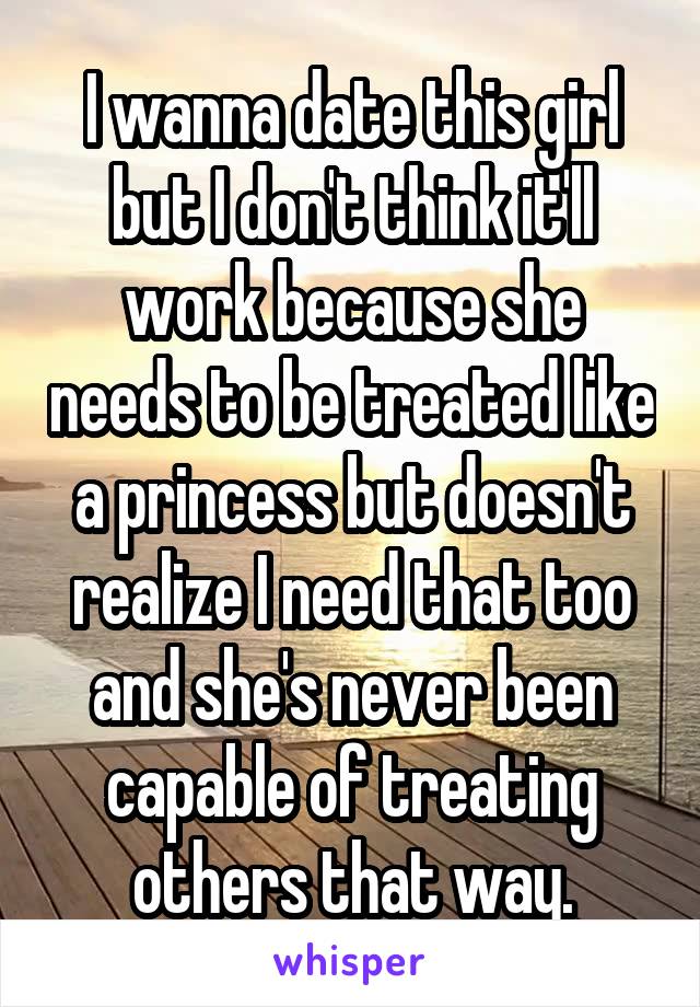 I wanna date this girl but I don't think it'll work because she needs to be treated like a princess but doesn't realize I need that too and she's never been capable of treating others that way.