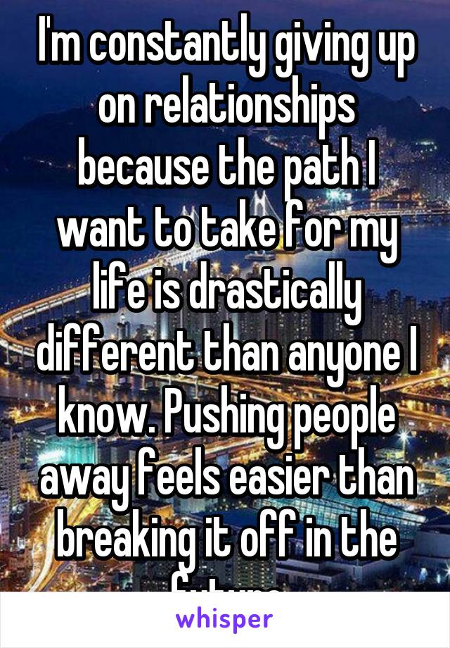 I'm constantly giving up on relationships because the path I want to take for my life is drastically different than anyone I know. Pushing people away feels easier than breaking it off in the future