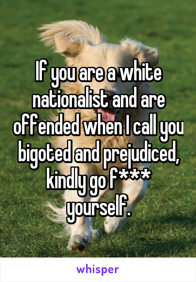 If you are a white nationalist and are offended when I call you bigoted and prejudiced, kindly go f*** yourself.