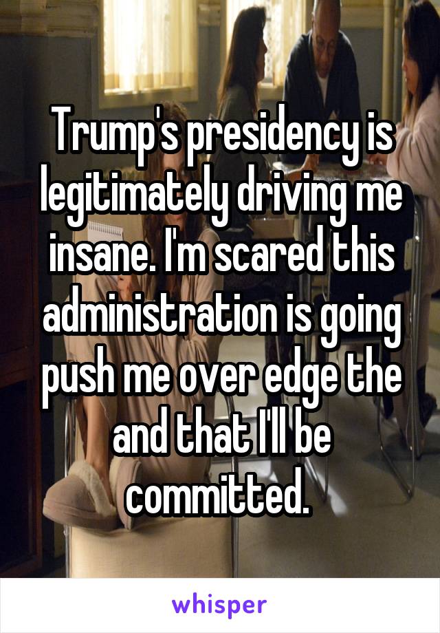 Trump's presidency is legitimately driving me insane. I'm scared this administration is going push me over edge the and that I'll be committed. 