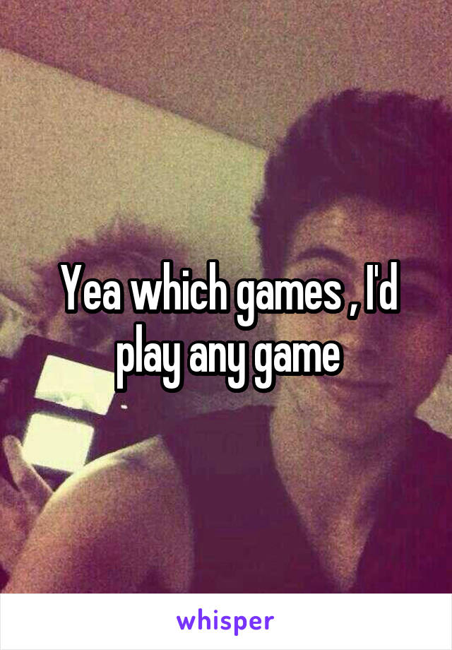 Yea which games , I'd play any game