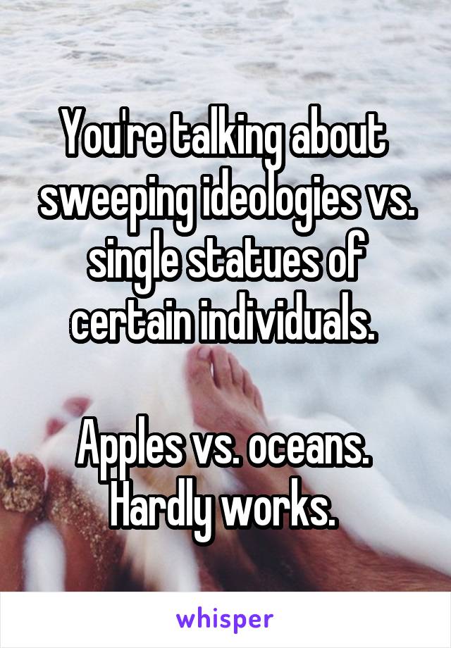 You're talking about  sweeping ideologies vs. single statues of certain individuals. 

Apples vs. oceans. 
Hardly works. 