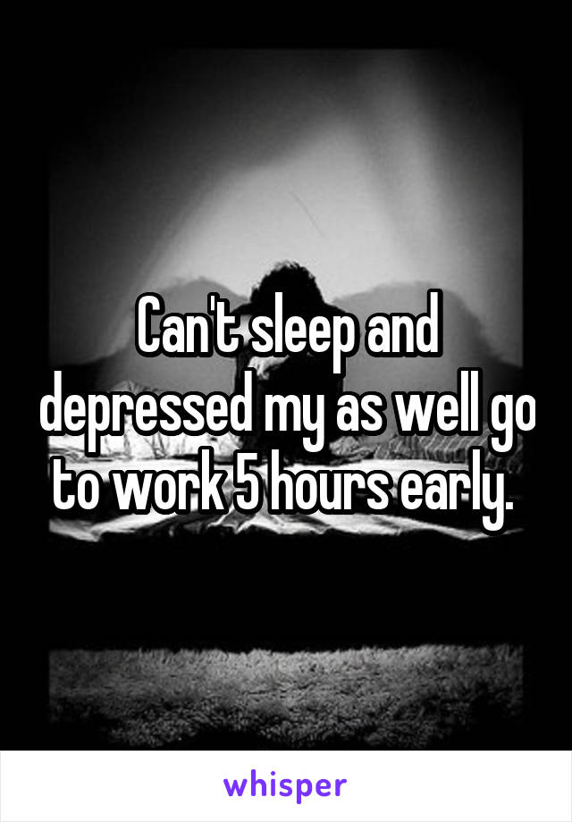 Can't sleep and depressed my as well go to work 5 hours early. 