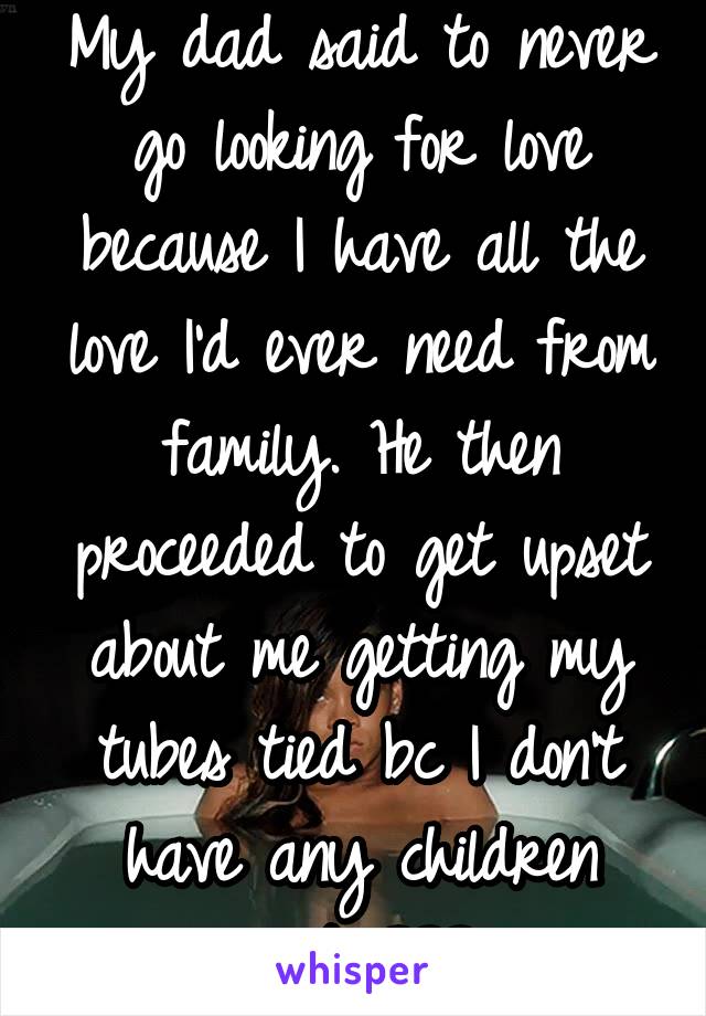 My dad said to never go looking for love because I have all the love I'd ever need from family. He then proceeded to get upset about me getting my tubes tied bc I don't have any children yet...???