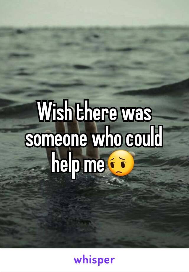 Wish there was someone who could help me😔