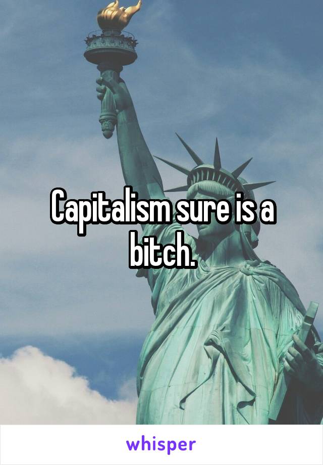 Capitalism sure is a bitch.