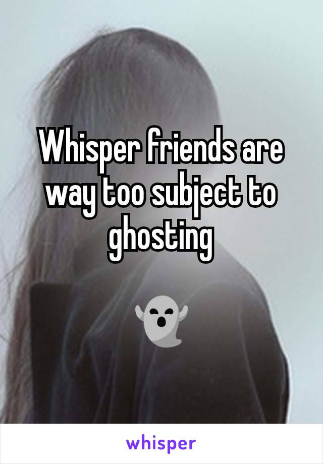 Whisper friends are way too subject to ghosting

👻