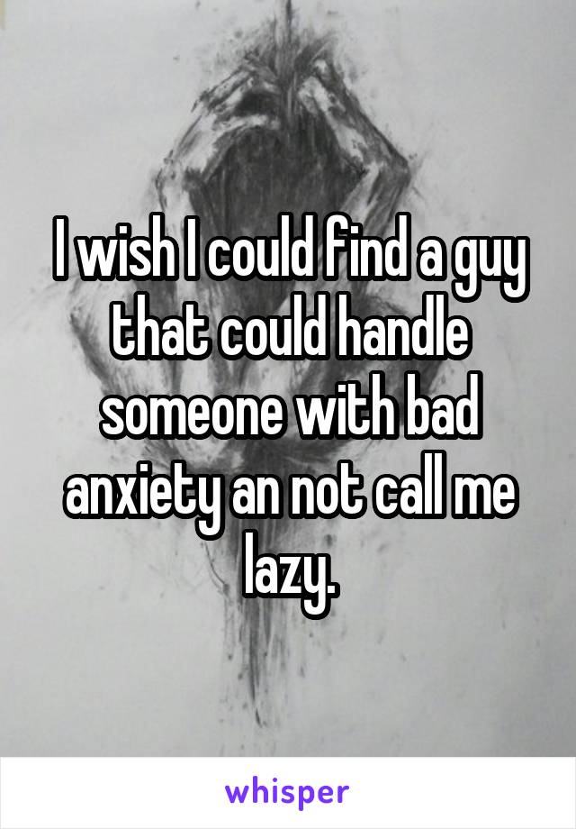 I wish I could find a guy that could handle someone with bad anxiety an not call me lazy.