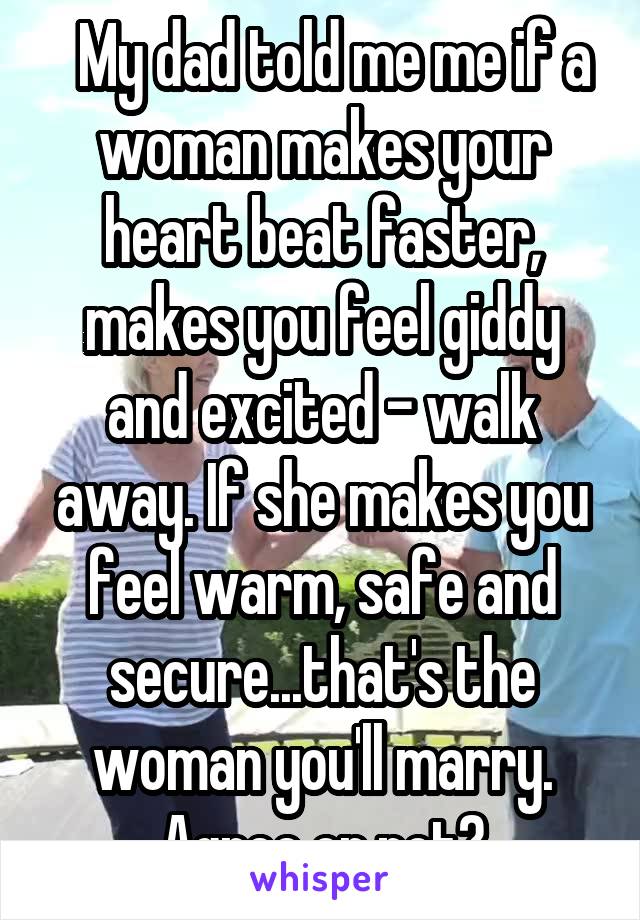   My dad told me me if a woman makes your heart beat faster, makes you feel giddy and excited - walk away. If she makes you feel warm, safe and secure...that's the woman you'll marry. Agree or not?