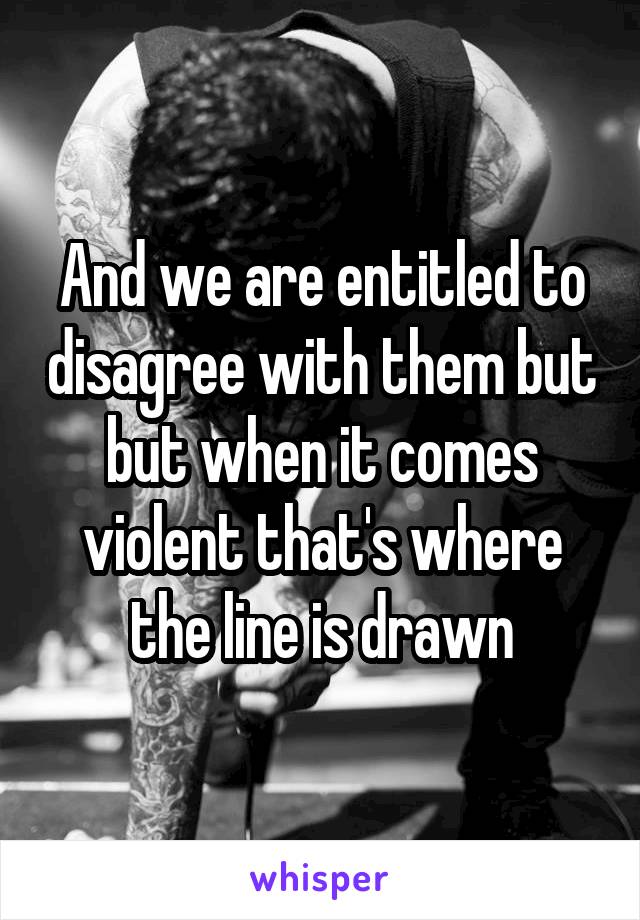 And we are entitled to disagree with them but but when it comes violent that's where the line is drawn