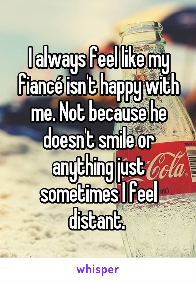 I always feel like my fiancé isn't happy with me. Not because he doesn't smile or anything just sometimes I feel distant. 