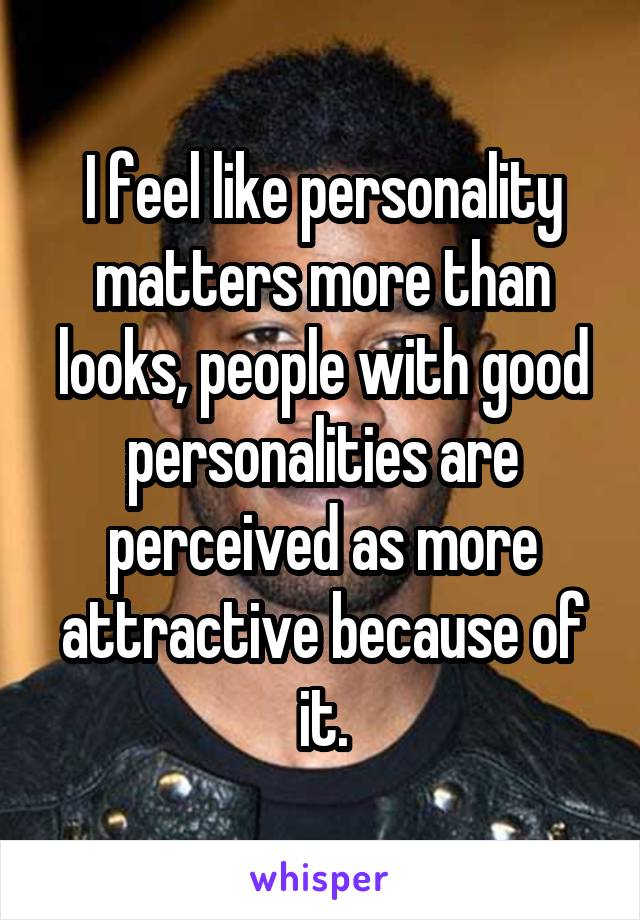 I feel like personality matters more than looks, people with good personalities are perceived as more attractive because of it.