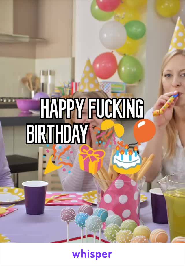 HAPPY FUCKING BIRTHDAY 🎊🎈 🎉🎁 🎂