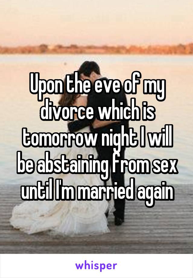 Upon the eve of my divorce which is tomorrow night I will be abstaining from sex until I'm married again