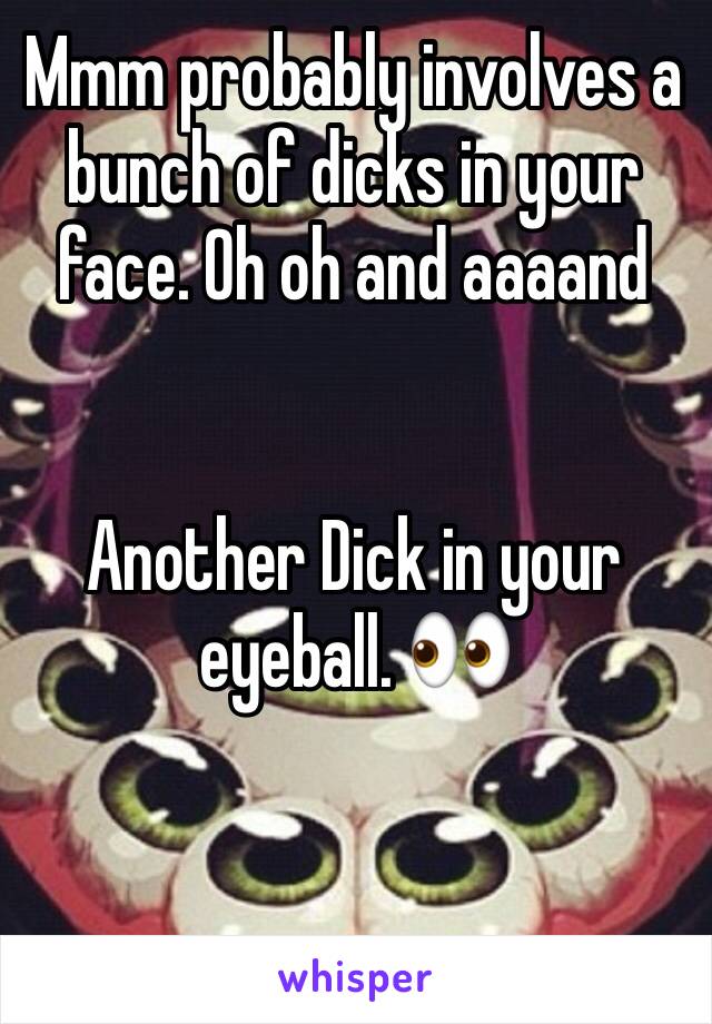 Mmm probably involves a bunch of dicks in your face. Oh oh and aaaand 


Another Dick in your eyeball. 👀 