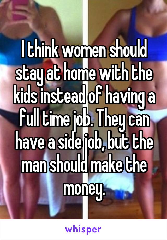 I think women should stay at home with the kids instead of having a full time job. They can have a side job, but the man should make the money.