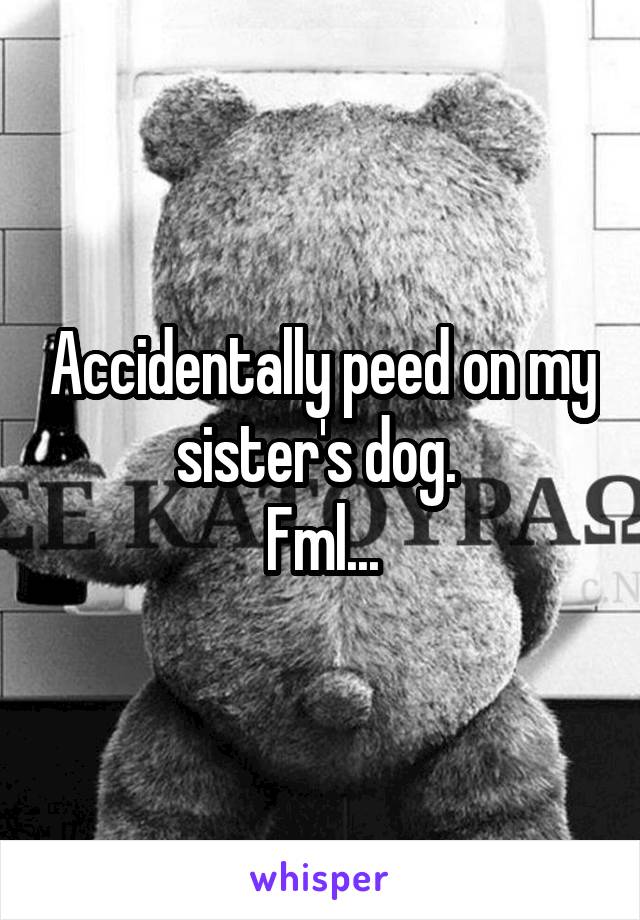 Accidentally peed on my sister's dog. 
Fml...