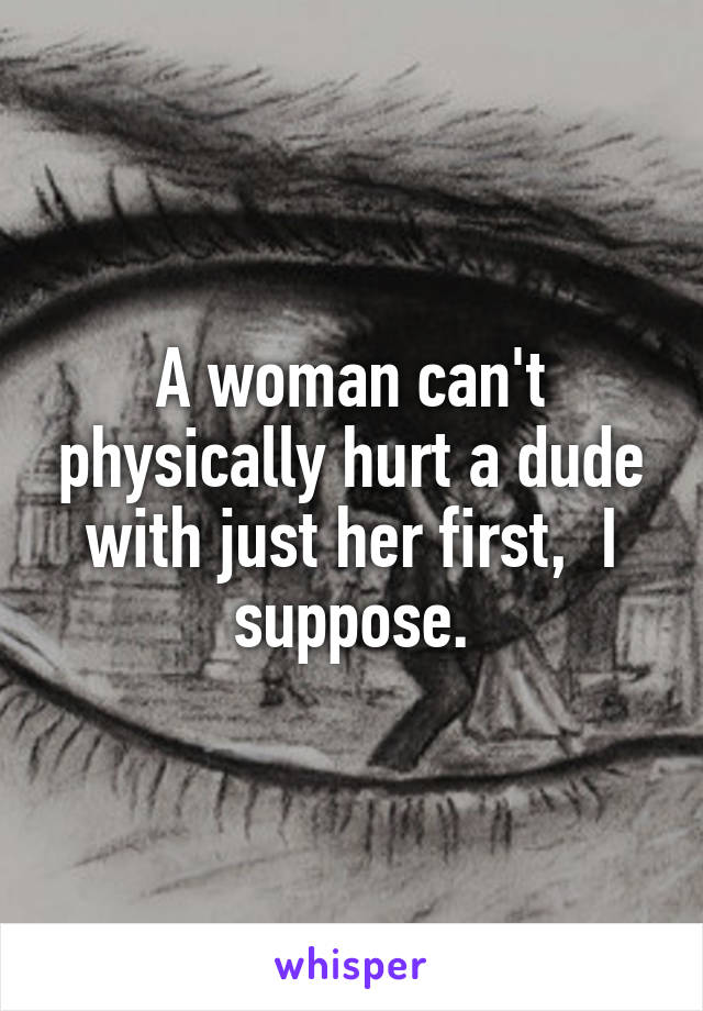 A woman can't physically hurt a dude with just her first,  I suppose.