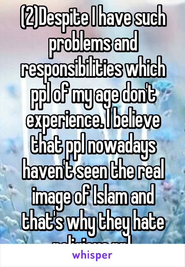 (2)Despite I have such problems and responsibilities which ppl of my age don't experience. I believe that ppl nowadays haven't seen the real image of Islam and that's why they hate religious ppl.