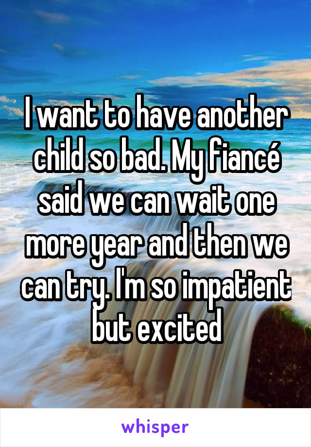 I want to have another child so bad. My fiancé said we can wait one more year and then we can try. I'm so impatient but excited