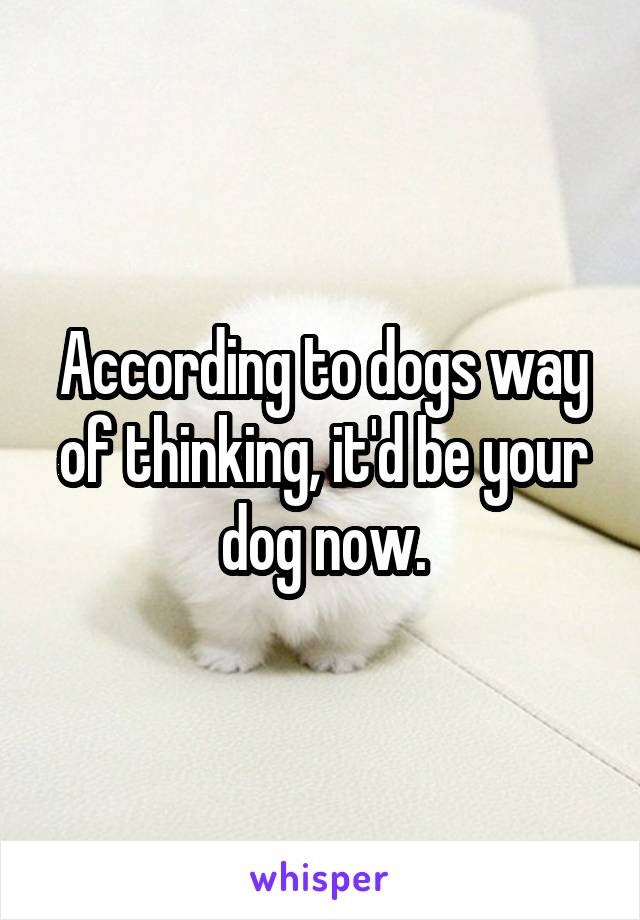 According to dogs way of thinking, it'd be your dog now.