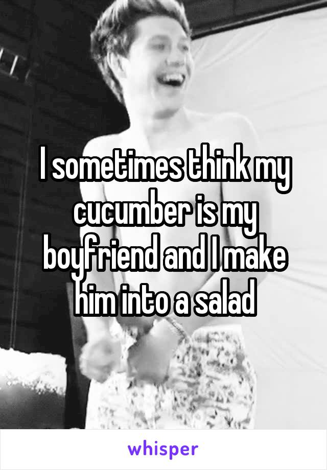 I sometimes think my cucumber is my boyfriend and I make him into a salad