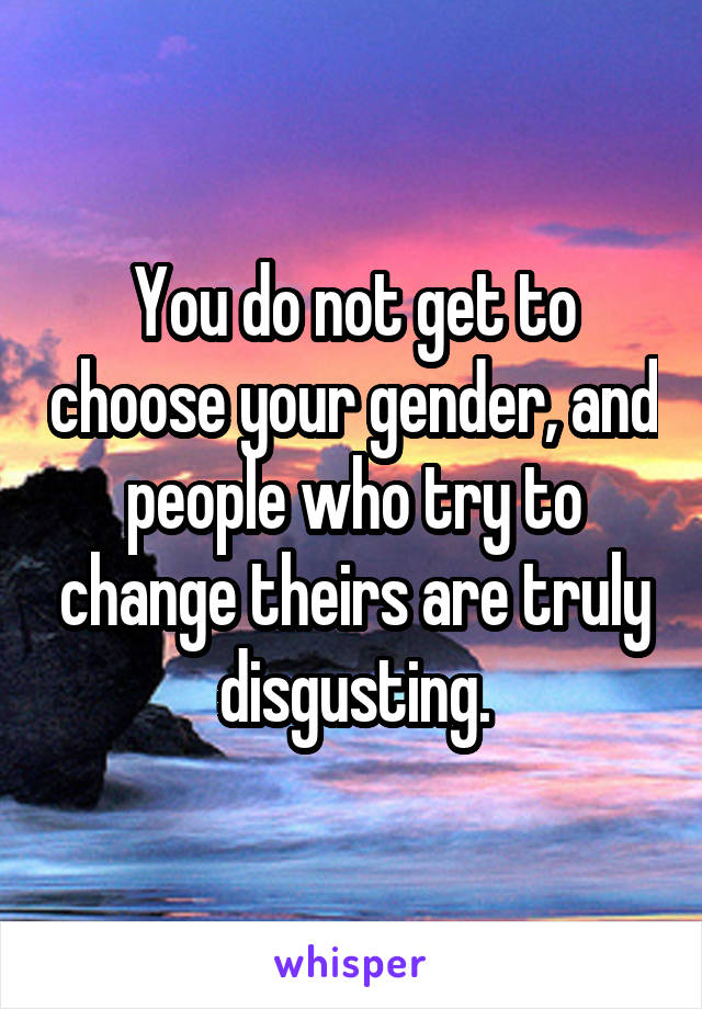 You do not get to choose your gender, and people who try to change theirs are truly disgusting.