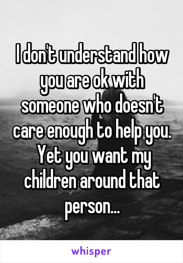 I don't understand how you are ok with someone who doesn't care enough to help you.  Yet you want my children around that person...