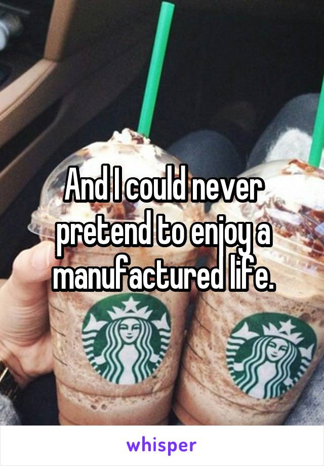 And I could never pretend to enjoy a manufactured life.