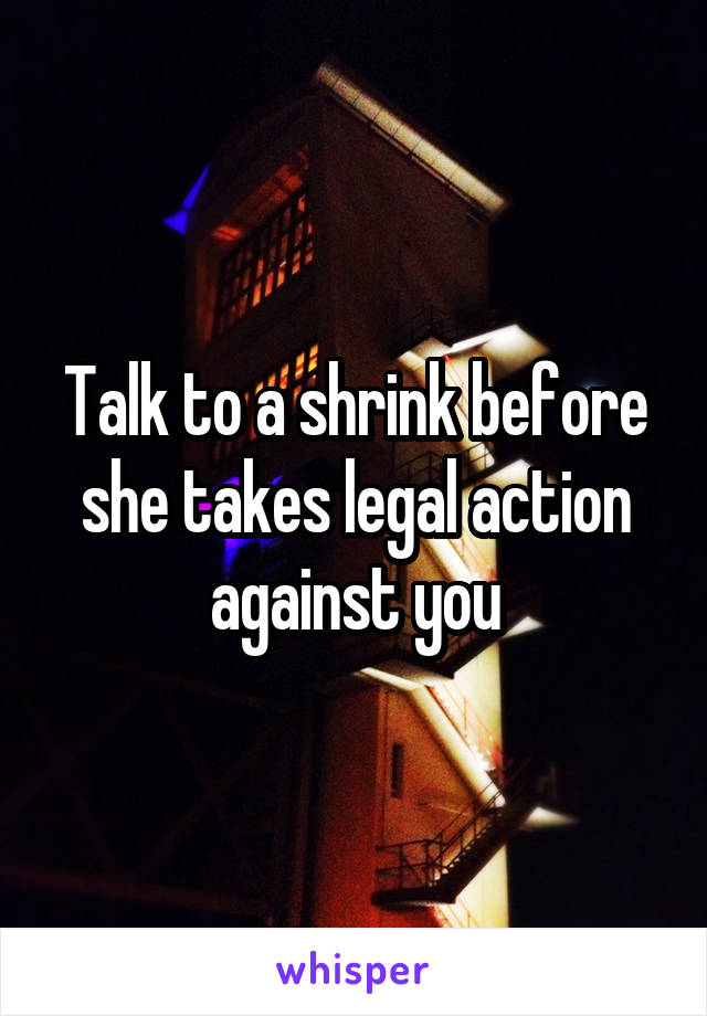 Talk to a shrink before she takes legal action against you