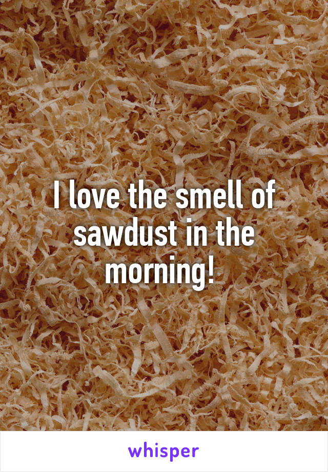 I love the smell of sawdust in the morning! 