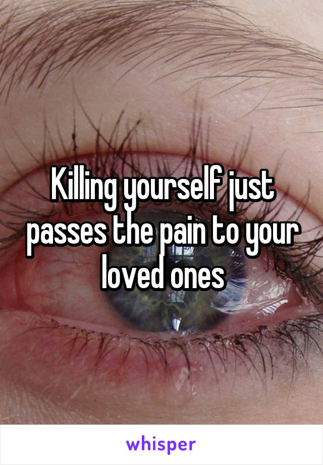 Killing yourself just passes the pain to your loved ones