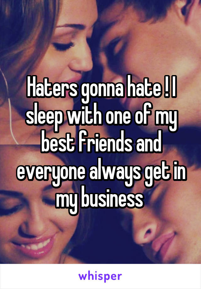 Haters gonna hate ! I sleep with one of my best friends and everyone always get in my business 