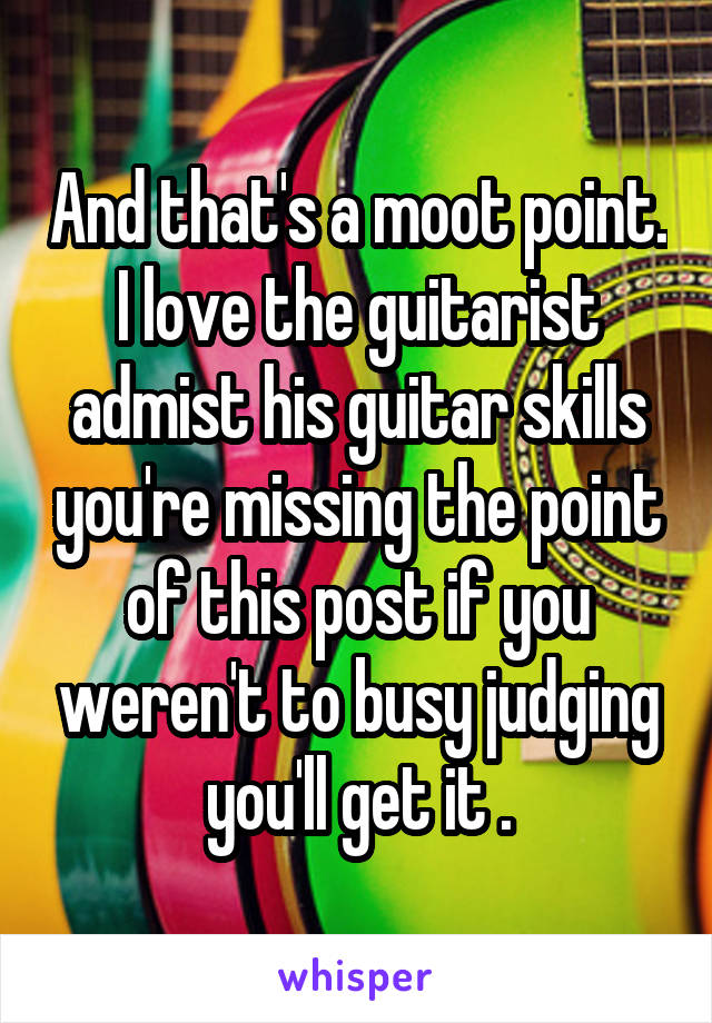 And that's a moot point. I love the guitarist admist his guitar skills you're missing the point of this post if you weren't to busy judging you'll get it .