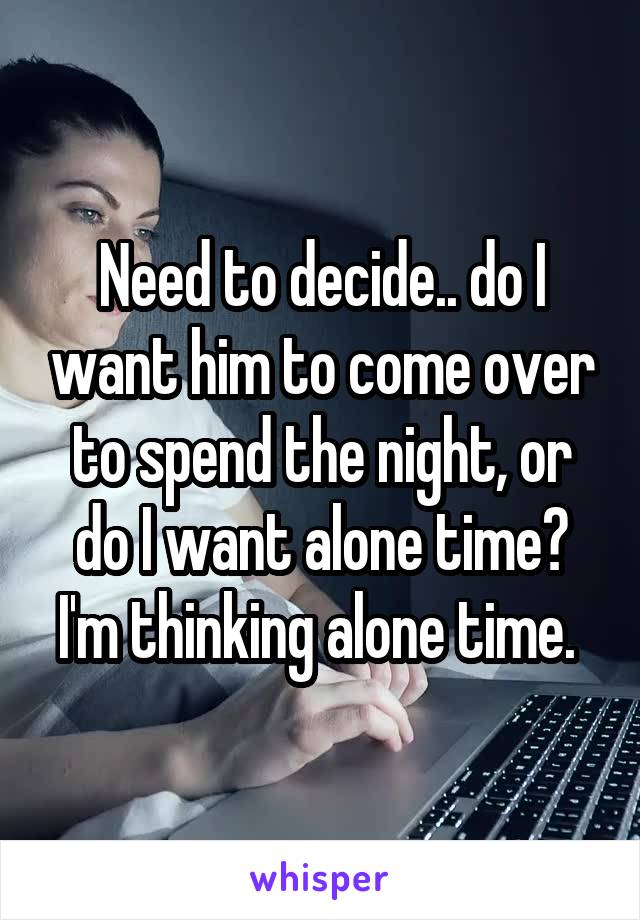 Need to decide.. do I want him to come over to spend the night, or do I want alone time? I'm thinking alone time. 