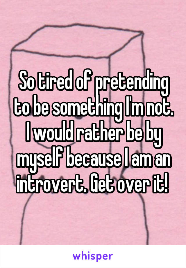 So tired of pretending to be something I'm not. I would rather be by myself because I am an introvert. Get over it! 