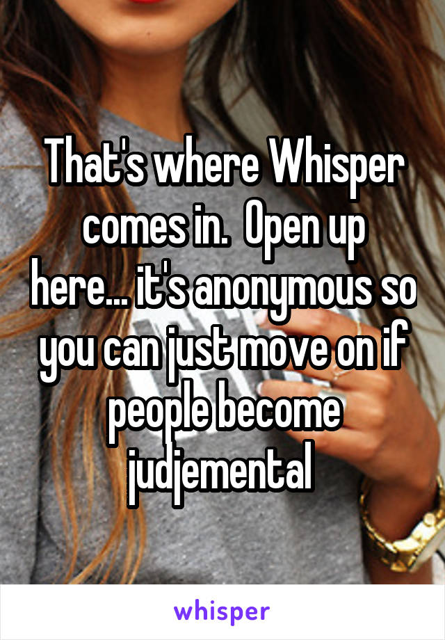 That's where Whisper comes in.  Open up here... it's anonymous so you can just move on if people become judjemental 